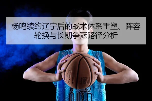 杨鸣续约辽宁后的战术体系重塑、阵容轮换与长期争冠路径分析
