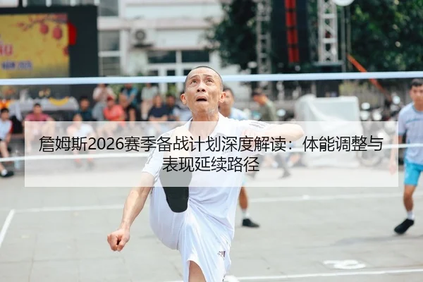 詹姆斯2026赛季备战计划深度解读：体能调整与表现延续路径